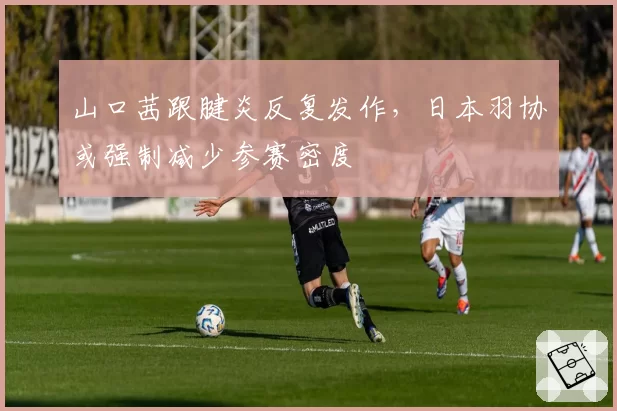 山口茜跟腱炎反复发作，日本羽协或强制减少参赛密度