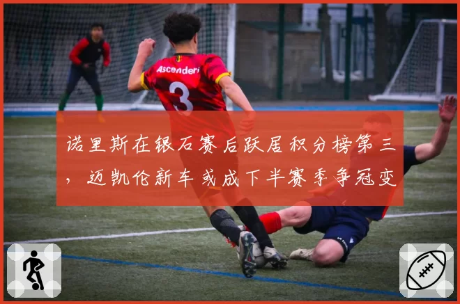 诺里斯在银石赛后跃居积分榜第三，迈凯伦新车或成下半赛季争冠变数