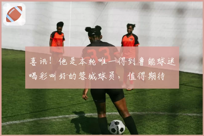 喜讯！他是本轮唯一得到鲁能球迷喝彩叫好的蓉城球员，值得期待