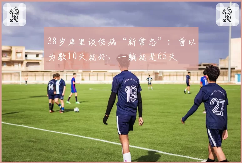 38岁库里谈伤病“新常态”：曾以为歇10天就好，一躺就是65天
