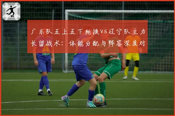 广东队五上五下轮换vs辽宁队主力长留战术：体能分配与阵容深度对比