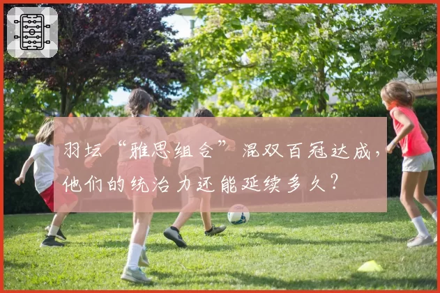 羽坛“雅思组合”混双百冠达成，他们的统治力还能延续多久？