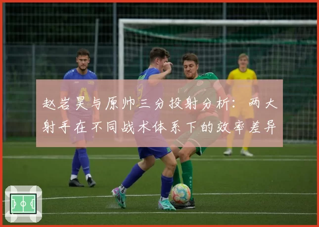 赵岩昊与原帅三分投射分析：两大射手在不同战术体系下的效率差异