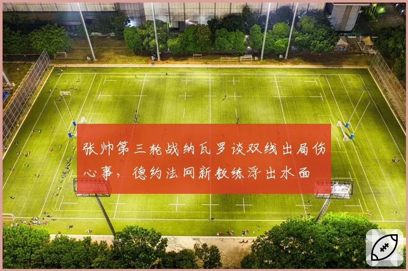 张帅第三轮战纳瓦罗谈双线出局伤心事,德约法网新教练浮出水面